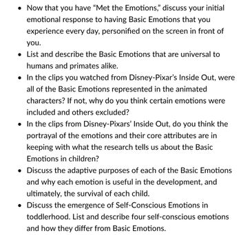 Now that you have "Met the Emotions," discuss your initial
emotional response to having Basic Emotions that you
experience every day, personified on the screen in front of
you.
• List and describe the Basic Emotions that are universal to
humans and primates alike.
• In the clips you watched from Disney-Pixar's Inside Out, were
all of the Basic Emotions represented in the animated
characters? If not, why do you think certain emotions were
included and others excluded?
• In the clips from Disney-Pixars' Inside Out, do you think the
portrayal of the emotions and their core attributes are in
keeping with what the research tells us about the Basic
Emotions in children?
• Discuss the adaptive purposes of each of the Basic Emotions
and why each emotion is useful in the development, and
ultimately, the survival of each child.
• Discuss the emergence of Self-Conscious Emotions in
toddlerhood. List and describe four self-conscious emotions
and how they differ from Basic Emotions.