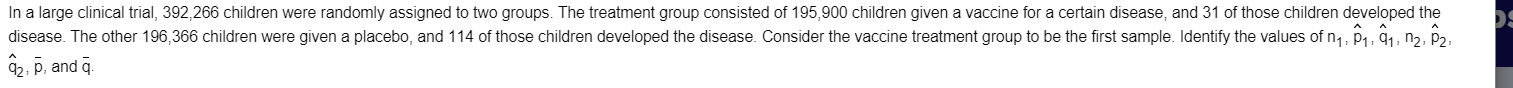 In a large clinical trial, 392,266 children were randomly assigned to two groups. The treatment group consisted of 195,900 children given a vaccine for a certain disease, and 31 of those children developed the
disease. The other 196,366 children were given a placebo, and 114 of those children developed the disease. Consider the vaccine treatment group to be the first sample. Identify the values of n,, p1, 91, nɔ, p2,
, p, and g.
