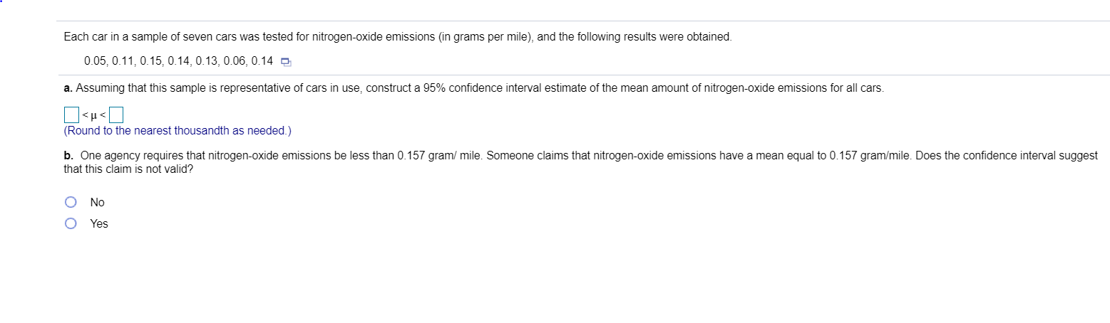 Each car in a sample of seven cars was tested for nitrogen-oxide emissions (in grams per mile), and the following results were obtained.
0.05, 0.11, 0.15, 0.14, 0.13, 0.06, 0.14 O
a. Assuming that this sample is representative of cars in use, construct a 95% confidence interval estimate of the mean amount of nitrogen-oxide emissions for all cars.
<μ<
(Round to the nearest thousandth as needed.)
b. One agency requires that nitrogen-oxide emissions be less than 0.157 gram/ mile. Someone claims that nitrogen-oxide emissions have a mean equal to 0.157 gram/mile. Does the confidence interval suggest
that this claim is not valid?
No
Yes
