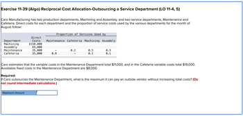 Exercise 11-39 (Algo) Reciprocal Cost Allocation-Outsourcing a Service Department (LO 11-4, 5)
Caro Manufacturing has two production departments, Machining and Assembly, and two service departments, Maintenance and
Cafeteria. Direct costs for each department and the proportion of service costs used by the various departments for the month of
August follow:
Department
Machining
Assembly
Maintenance
Cafeteria
Direct
Costs
$150,000
65,000
35,000
35,000
Proportion of Services Used by
Maintenance Cafeteria Machining Assembly
Maximum Amount
0.8
0.2
0.5
0.1
0.3
0.1
Caro estimates that the variable costs in the Maintenance Department total $11,000, and in the Cafeteria variable costs total $19,000.
Avoidable fixed costs in the Maintenance Department are $8,000.
Required:
If Caro outsources the Maintenance Department, what is the maximum it can pay an outside vendor without increasing total costs? (Do
not round intermediate calculations.)