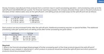 Check n
Dorsey Company manufactures three products from a common input in a joint processing operation. Joint processing costs up to the
split-off point total $300,000 per quarter. For financial reporting purposes, the company allocates these costs to the joint products on
the basis of their relative sales value at the split-off point. Unit selling prices and total output at the split-off point are as follows:
Quarterly
Output
Product
Selling Price
A
$ 10.00 per pound
11,000 pounds
B
$ 4.00 per pound
с
$16.00 per gallon.
17,300 pounds
2,200 gallons
Each product can be processed further after the split-off point. Additional processing requires no special facilities. The additional
processing costs (per quarter) and unit selling prices after further processing are given below:
Additional
Product Processing Costs
ABC
$48,250
$68,055
$23,780
Selling
Price
$14.10 per pound
$ 9.10 per pound
$23.10 per gallon
Required:
1. What is the financial advantage (disadvantage) of further processing each of the three products beyond the split-off point?
2. Based on your analysis in requirement 1, which product or products should be sold at the split-off point and which product or
products should be processed further?