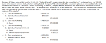 Company XYX buys a convertible bond for $7,500,000. The bond has a 5% coupon rate and is also convertible by it's contractual terms into 750,000
shares of the issuer's common stock, which are publicly traded. Company XYZ determines that the conversion option is an embedded derivative as it
would meet the definition of a derivative it it were freestanding. In addition, Company XYZ has determined that the features of the conversion option
are not clearly and closely related to its debt host. The derivative has a fair value of $750,000 at inception.. The company also has determined that the
bond instrument will be classified as a trading debt security. Which of the following entries would be approriate for the company to record upon the
purchase of his security.?
Dr. Debt security-trading
Dr. Derivative financial instrument
Cr. Cash
Dr. Debt security-trading
Cr. Cash
Dr. Debt security-trading
Dr. Derivative Financial Instrument
Cr. Cash
Cr. Other Comprehensive Income
Dr. Debt security-trading
Dr. Additional Paid-in Capital
Cr. Cash
$6,750,000
$750,000
$7,500,000
$ 7,500,000
$7,500,000
$7,500,000
$750,000
$7,500,000
$750,000
$6,750,000
$750,000
$7,500,000