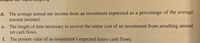 d. The average annual net income from an investment expressed as a percentage of the average
amount invested.
The length of time necessary to recover the entire cost of an investment from resulting annual
net cash flows.
e.
f. The present value of an investment's expected future cash flows.
