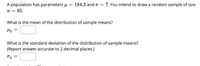 A population has parameters u = 184.3 and o = 7. You intend to draw a random sample of size
n = 85.
What is the mean of the distribution of sample means?
What is the standard deviation of the distribution of sample means?
(Report answer accurate to 2 decimal places.)
