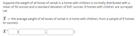 Suppose the weight of all boxes of cereal in a home with children is normally distributed with a
mean of 50 ounces and a standard deviation of 8.81 ounces. 8 homes with children are surveyed.
Let
X = the average weight of all boxes of cereal in a home with children, from a sample of 8 homes
(in ounces).
