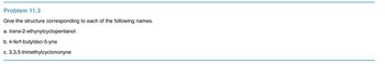 Problem 11.3
Give the structure corresponding to each of the following names.
a.
trans-2-ethynylcyclopentanol
b. 4-ferf-butyldec-5-yne
c. 3,3,5-trimethylcyclononyne