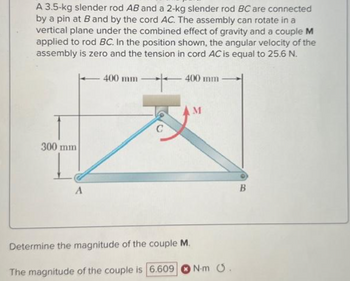 A 3.5-kg slender rod AB and a 2-kg slender rod BC are connected
by a pin at B and by the cord AC. The assembly can rotate in a
vertical plane under the combined effect of gravity and a couple M
applied to rod BC. In the position shown, the angular velocity of the
assembly is zero and the tension in cord AC is equal to 25.6 N.
+
300 mm
A
400 mm
C
400 mm
M
Determine the magnitude of the couple M.
The magnitude of the couple is 6.609 N-m .
B