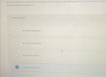 project requires an investment of $10,000. If the interest rate decreases from 15 percent to 12 perc
funds demanded by this firm
Multiple Choice
decreases by $10,000.
decreases by $30,000.
increases by $1,000.
Increases by $10,000.