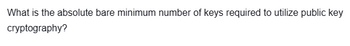 What is the absolute bare minimum number of keys required to utilize public key
cryptography?