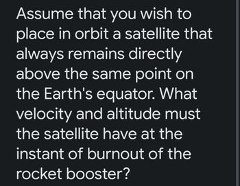 Assume that you wish to
place in orbit a satellite that
always remains directly
above the same point on
the Earth's equator. What
velocity and altitude must
the satellite have at the
instant of burnout of the
rocket booster?