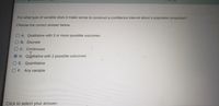 OT J0
For what type of variable does it make sense to construct a confidence interval about a population proportion?
Choose the correct answer below.
O.A. Qualitative with 3 or more possible outcomes
OB. Discrete
C. Continuous
D. Qualitative with 2 possible outcomes
E. Quantitative
O F. Any variable
Click to select your answer.
O O O O
