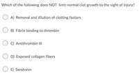 Which of the following does NOT limit normal clot growth to the sight of injury?
O A) Removal and dilution of clotting factors
O B) Fibrin binding to thrombin
O C) Antithrombin III
D) Exposed collagen fibers
O E) Serotonin
