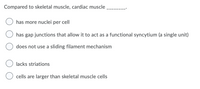 Compared to skeletal muscle, cardiac muscle
has more nuclei per cell
has gap junctions that allow it to act as a functional syncytium (a single unit)
does not use a sliding filament mechanism
O lacks striations
cells are larger than skeletal muscle cells
