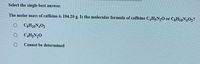 Select the single best answer.
The molar mass of caffeine is 194.20 g. Is the molecular formula of caffeine CH;N,0 or C3H10N,O2?
C3H10N402
C,H;N,0
Cannot be determined
