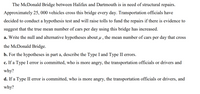 The McDonald Bridge between Halifax and Dartmouth is in need of structural repairs.
Approximately 25, 000 vehicles cross this bridge every day. Transportation officials have
decided to conduct a hypothesis test and will raise tolls to fund the repairs if there is evidence to
suggest that the true mean number of cars per day using this bridge has increased.
a. Write the null and alternative hypotheses about µ , the mean number of cars per day that cross
the McDonald Bridge.
b. For the hypotheses in part a, describe the Type I and Type II errors.
c. If a Type I error is committed, who is more angry, the transportation officials or drivers and
why?
d. If a Type II error is committed, who is more angry, the transportation officials or drivers, and
why?
