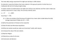 The mean daily energy requirement for eight-year-old boys is 2200 calories.
An education researcher believes that many students in this group do poorly in school due to an
inadequate diet and not having enough energy.
A random sample of academically at-risk eight-year-old boys was obtained, and their caloric intake was
carefully measured for a day (1 day). The summary statistics were
n = 37
X = 2089.
Assuming o =
358,
A) Is there any evidence that this group of students has a mean caloric intake below the daily
average requirement? Make use of o = 0.05
(i) Define the parameter of interest to the researcher
(ii) State the Null and Alternative Hypothesis
(iii) What test statistic would you make use of and why? Justify, with reasons.
(iv) Compute the value of the test statistic.
(v) Rejection Region:
(vi) Determine p-value for the test.
(vii) Conclusion and decision:
