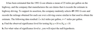 It has been estimated that the 1991 G-car obtains a mean of 35 miles per gallon on the
highway, and the company that manufactures the car claims that it exceeds the estimate in
highway driving. To support its assertion, the company randomly selects 49 1991 G-cars and
records the mileage obtained for each car over a driving course similar to that used to obtain the
estimate. The following data resulted: x = 36.5 miles per gallon, s = 7 miles per gallon.
%3D
a. Find the observed significance level for testing Ho: u= 35 vs. Ha: u> 35.
%3D
b. For what value of significance level a, you will reject the null hypothesis.
