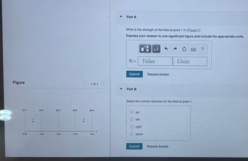 Figure
OV
0m
10 V
Im
20 V
2 m
30 V
1 of 1
40 V
4 m
Part A
What is the strength of the field at point 1 in (Figure 1).
Express your answer to one significant figure and include the appropriate units.
E₁ =
Submit
Part B
up
O left
right
μÀ
Value
Select the correct direction for the field at point 1.
down
Submit
Request Answer
Units
Request Answer
?