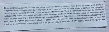 Q) Air conditioning system supplies two rooms required deferent conditions. Room 1 is to be minted at 16 C° dry bu
temperature and 75% saturation, by supplying air at 13 C°, whereas room 2 is to be minted at 25 C° and 45% saturation
supplying air at the same moisture content as required for room one. There is a commune extract duct the ratio of fre
outdoor air to rooms recirculated air be (0.2). Then the mixed air stream passes through a cooled coil which has a cont
factor 0.9, then supplying to the rooms through separates heater coil. Determine: a- The mass flow rate of supplying air
each room. b- Plot the psychometric chart. c- Obtain the cooler load. d- Obtain the load of each heater. Let the outdc
condition is 42 C° dry bulb temperature & 25 % RH. [Room 1 (Qs=5.2 kW, Q=1.3 kW) Room 2 (Qs=4.2 kW, QL=2.8 kW