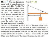 11.66 ** One end of a uniform Figure P11.66
meter stick is placed against a
vertical wall (Fig. P11.66). The
other end is held by a lightweight
cord that makes an angle 0 with
the stick. The coefficient of
static friction between the end
of the meter stick and the wall is
0.40. (a) What is the maximum
value the angle e can have if
the stick is to remain in equilib-
rium? (b) Let the angle 0 be 15°. A block of the same weight as the
meter stick is suspended from the stick, as shown, at a distance x
from the wall. What is the minimum value of x for which the stick
will remain in equilibrium? (c) When 0 = 15°, how large must the
coefficient of static friction be so that the block can be attached
10 cm from the left end of the stick without causing it to slip?
