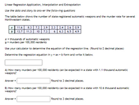 Linear Regression Application, Interpolation and Extrapolation
Use the data and story to answer the following questions
The table below shows the number of state-registered automatic weapons and the murder rate for several
Northwestern states.
11.6
8.3
7.2
3.9 2.3
2.4
2.6
0.9
13.7
11.3
10
7.3
6
6.3
6.5
4.9
I = thousands of automatic weapons
y = murders per 100,000 residents
Use your calculator to determine the equation of the regression line. (Round to 2 decimal places)
Determine the regression equation in y = ax + b form and write it below.
A) How many murders per 100,000 residents can be expected in a state with 1.1 thousand automatic
weapons?
Answer =
Round to 3 decimal places.
B) How many murders per 100,000 residents can be expected in a state with 10.6 thousand automatic
weapons?
Answer =
Round to 3 decimal places.
