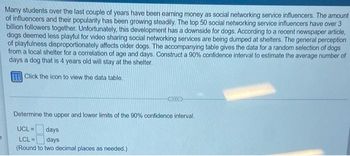 2
Many students over the last couple of years have been earning money as social networking service influencers. The amount
of influencers and their popularity has been growing steadily. The top 50 social networking service influencers have over 3
billion followers together. Unfortunately, this development has a downside for dogs. According to a recent newspaper article,
dogs deemed less playful for video sharing social networking services are being dumped at shelters. The general perception
of playfulness disproportionately affects older dogs. The accompanying table gives the data for a random selection of dogs
from a local shelter for a correlation of age and days. Construct a 90% confidence interval to estimate the average number of
days a dog that is 4 years old will stay at the shelter.
Click the icon to view the data table.
(CCECOP)
Determine the upper and lower limits of the 90% confidence interval.
UCL=
days
LCL =
days
(Round to two decimal places as needed.)