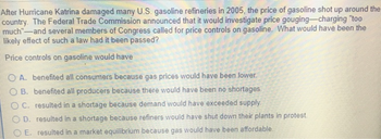 After Hurricane Katrina damaged many U.S. gasoline refineries in 2005, the price of gasoline shot up around the
country. The Federal Trade Commission announced that it would investigate price gouging-charging "too
much"-and several members of Congress called for price controls on gasoline. What would have been the
likely effect of such a law had it been passed?
Price controls on gasoline would have
OA. benefited all consumers because gas prices would have been lower.
OB. benefited all producers because there would have been no shortages.
OC. resulted in a shortage because demand would have exceeded supply.
OD. resulted in a shortage because refiners would have shut down their plants in protest.
OE. resulted in a market equilibrium because gas would have been affordable