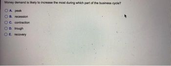 Money demand is likely to increase the most during which part of the business cycle?
A. peak
B. recession
C. contraction
D. trough
E. recovery