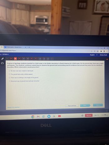 Future goals - Google Docs
rn.edgenuity.com/player/
ce - SC5181 A
X +
14 15
Unmark this question
18 19 20
O No new crust was created or destroyed.
O The ground had visibly shifted upward.
O There was no shifting in the height of the ground.
O Movement was at ground level and was horizontal.
M
DELL
A group of geology students traveled to a field camp in the Andes mountains in South America for a field camp. On the second day, there was a major
earthquake. The students' professor asked them to observe the ground and surrounding area for evidence that proved they were not at a transform
boundary. Which observation would prove this?
Save and Exit
Next
G
<☆
English
10 Sign out
Submit
Nov 15
X
✰ O ⠀
Kinley Heath
▸
1:58 0
