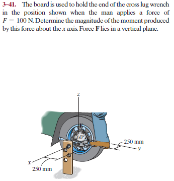 3-41. The board is used to hold the end of the cross lug wrench
in the position shown when the man applies a force of
F = 100 N.Determine the magnitude of the moment produced
by this force about the x axis Force Flies in a vertical plane.
60°
250 mm
250 mm
