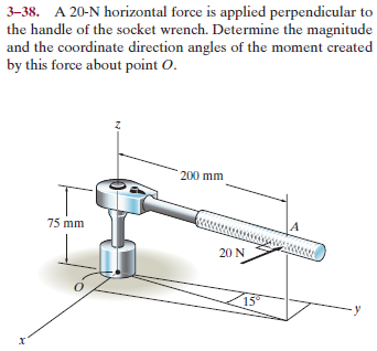 3–38. A 20-N horizontal force is applied perpendicular to
the handle of the socket wrench. Determine the magnitude
and the coordinate direction angles of the moment created
by this force about point O.
200 mm
75 mm
20 N
15
- y
