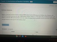 Chapter 3: Distributions of Random Variables
OPEN
I am fini:
14.
( Previous
Nex
University admissions
Suppose a university announced that it admitted 2500 students for the following years freshman class. However, the
university has dorm room spots for only 1730 freshman students. If there is a 74% chance that an admitted student will
decide to accept the offer and attend this university, what is the approximate probability that the university will not have
enough dormitory room spots for the freshman class?
Submit answer
Answers (in progress)
Answer
Score
-/1
US V 0 10:31
acer
