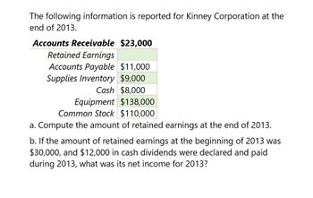 The following information is reported for Kinney Corporation at the
end of 2013.
Accounts Receivable $23,000
Retained Earnings
Accounts Payable $11,000
Supplies Inventory $9,000
Cash $8,000
Equipment $138,000
Common Stock $110,000
a. Compute the amount of retained earnings at the end of 2013.
b. If the amount of retained earnings at the beginning of 2013 was
$30,000, and $12,000 in cash dividends were declared and paid
during 2013, what was its net income for 2013?