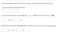 If n=490 and p (p-hat) =0.06, find the margin of error at a 95% confidence level
Give your answer to three decimals
Express the confidence interval 32.4 % < p< 48.6 % in the form of p + ME.
%
Express the confidence interval 87.9 % ± 3.5 % in the form of a trilinear inequality.
% <p<
%
