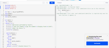 main.c
1 #include<stdio.h>
2 #include<stdlib.h>
3 #define OFFSET 32
4
5 int Top=-1, inp_array[OFFSET];
6 void push();
7 void pop();
8 void print_stack();
18-
19
20
21
22
23
24
25
26
27
9
10 int main() {
11 int choice;
12 while(true) {
13 printf("\nOperations performed by Stack");
14 printf("\n1.push the element\n2.pop the element\n3.Display Stack\n4. End");
15 printf("\nInput the choice:");
16
scanf("%d",&choice);
17
switch(choice) {
case 1: push();
break;
case 2: pop();
break;
case 3: print_stack();
break;
case 4: exit(0);
default: printf("\nInvalid choice!!");
(3
1
C
Run
Output
gcc /tmp/zR4LQrLpQd.c -lm
/tmp/zR4LQrLpQd.c: In function 'main':
/tmp/zR4LQrLpQd.c:12:8: error: 'true' undeclared (first use in this function)
12 | while(true) {
A~~~
/tmp/zR4LQrLpQd.c:12:8: note: each undeclared identifier is reported only once for
each function it appears in
Introducing the most
interactive C Course.
Learn practically and get certified.
Clear
Get Started!
X