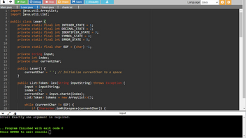 ▶ Run ✪ Debug ■ Stop
Token java
Main.java
1- import java.util.ArrayList;
2 import java.util.List;
3
4- public class Lexer
5
6
7
8
9
10
11
12
13
14
15
16
스
17-
18
PANNENHUN
19
20
21
22
23
24
25
26
27
28
Lexer.java
Share H Save {} Beautify
shank.txt ⠀
private static final int INTEGER_STATE = 1;
private static final int DECIMAL_STATE = 2;
private static final int IDENTIFIER_STATE = 3;
private static final int SYMBOL_STATE = 4;
private static final int ERROR_STATE = 5;
private static final char EOF = (char) -1;
private String input;
private int index;
private char currentChar;
public Lexer() {
currentChar = '; // Initialize currentChar to a space
}
public List<Token> lex(String inputString) throws Exception {
input = inputString;
index = 0;
currentChar = input.charAt(index);
List<Token> tokens = new ArrayList<>();
while (currentChar != EOF) {
if (Character.isWhitespace (currentChar)) {
±
$
Error: Exactly one argument is required.
... Program finished with exit code 0
Press ENTER to exit console.
input
Language Java