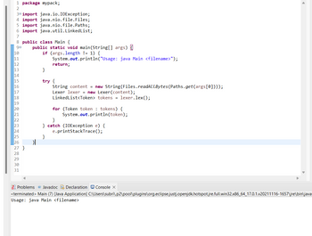 1 package mypack;
2
30 import java.io.IOException;
4 import java.nio.file.Files;
5 import java.nio.file.Paths;
6 import java.util.LinkedList;
7
8 public class Main {
90 public static void main(String[] args) {
10
11
12
13
14
15
16
17
18
19
20
21
22
23
24
25
26
27 }
28
29
30
31
}
if (args.length != 1) {
System.out.println("Usage: java Main <filename>");
return;
}
try {
String content = new String(Files.readALLBytes (Paths.get(args[0])));
Lexer lexer = new Lexer (content);
LinkedList<Token> tokens = lexer.lex();
for (Token token tokens) {
System.out.println(token);
}
} catch (IOException e) {
e.printStackTrace();
}
Problems @ Javadoc Declaration Console X
<terminated > Main (7) [Java Application]
Usage: java Main <filename>
►
C:\Users\subri\.p2\pool\plugins\org.eclipse.justj.openjdk.hotspot.jre.full.win32.x86_64_17.0.1.v20211116-1657\jre\bin\java