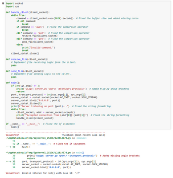 import socket
import sys
def handle_client (client_socket):
while True:
command = client_socket.recv(1824).decode() # Fixed the buffer size and added missing colon
if not command:
break
if command == 'quit': # Fixed the comparison operator
break
elif command == 'put': #Fixed the comparison operator
receive_file(client_socket)
elif command == 'get': #Fixed the comparison operator
send_file(client_socket)
else:
if
client_socket.close()
def receive_file(client_socket):
#Implement file receiving Logic from the client.
pass
def send_file(client_socket):
# Implement file sending Logic to the client.
pass
def main():
print("Invalid command.")
break
if len(sys.argv) != 3:
print("Usage: server.py <port> <transport_protocol>") # Added missing angle brackets
return
port, transport_protocol = int(sys.argv[1]), sys.argv[2]
server_socket = socket.socket (socket.AF_INET, socket.SOCK_STREAM)
server socket.bind((¹0.0.0.0, port))
server_socket.listen(5)
print (f"Server listening on port (port}...") # Fixed the string formatting
while True:
name
main()
client_socket, addr = server_socket.accept()
print (F"Accepted connection From [addr[0]}: {addr[1]}") # Fixed the string formatting
handle_client (client_socket)
__main__": # Fixed the if statement
ValueError
30
31
---> 32
Traceback (most recent call last)
-\AppData\Local\Temp/ipykernel_25236/122814978.py in <module>
41
42 if __name__ == "__main__": #Fixed the if statement
---> 43
main()
~\AppData\Local\Temp/ipykernel_25236/122814978.py in main()
print("Usage: server.py <port> <transport_protocol>") # Added missing angle brackets
return
port, transport_protocol = int(sys.argv[1]), sys.argv[2]
33 server_socket = socket.socket (socket.AF_INET, socket.SOCK_STREAM)
34 server_socket.bind(("0.0.0.0", port))
ValueError: invalid literal for int() with base 10: '-'