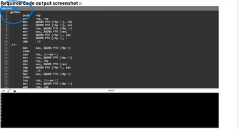 Required Code output screenshot :-
main.asm
› COLGAWNH
8
9
HNM,
1 getMax:
8
SANAANGA9987222
11 .L4:
12
13
14
15
16
17
18
19
20
21
23
24
push rbp
mov
mov
mov
mov
mov
mov
mov
jmp
mov
cdqe
lea
mov
add
mov
cmp
jge
mov
cdqe
lea
mov
add
rbp, rsp
QWORD PTR [rbp-24], rdi
DWORD PTR [rbp-28], esi
rax, QWORD PTR [rbp-24]
eax, DWORD PTR [rax]
DWORD PTR [rbp-4], eax
DWORD PTR [rbp-8], 1
.L2
eax, DWORD PTR [rbp-8]
rdx, [8+rax*4]
rax, QWORD PTR [rbp-24]
rax, rdx
eax, DWORD PTR [rax]
DWORD PTR [rbp-4], eax
.L3
eax, DWORD PTR [rbp-8]
rdx, [8+rax*4]
rax, QWORD PTR [rbp-24]
rax. rdx
input