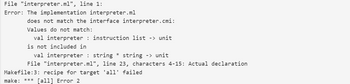 File "interpreter.ml", line 1:
Error: The implementation interpreter.ml
does not match the interface interpreter.cmi:
Values do not match:
val interpreter : instruction list -> unit
is not included in
val interpreter : string * string -> unit
File "interpreter.ml", line 23, characters 4-15: Actual declaration
Makefile:3: recipe for target 'all' failed
make: *** [all] Error 2