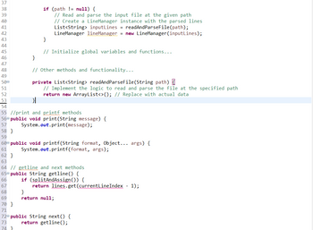 789FHQB4 45 46 47 48
37
38
39
40
41
42
43
44
49
500
51
52
53
}
if (path != null) {
// Read and parse the input file at the given path
// Create a LineManager instance with the parsed lines
List<String> inputLines = readAndParseFile(path);
LineManager lineManager = new LineManager (inputLines);
69
70 }
71
}
// Initialize global variables and functions...
// Other methods and functionality...
private List<String> readAndParseFile(String path) {
// Implement the logic to read and parse the file at the specified path
return new ArrayList<>(); // Replace with actual data
}
54
55 //print and printf methods
56 public void print (String message) {
57
System.out.print (message);
58 }
59
60 public void printf(String format, Object... args) {
System.out.printf(format, args);
61
62 }
63
64 //getline and next methods
65 public String getline() {
66
67
68
if (splitAndAssign()) {
return lines.get(currentLineIndex - 1);
}
return null;
72 public String next() {
73
return getline();
74 }