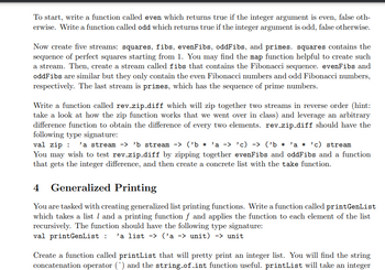 To start, write a function called even which returns true if the integer argument is even, false oth-
erwise. Write a function called odd which returns true if the integer argument is odd, false otherwise.
Now create five streams: squares, fibs, evenFibs, oddFibs, and primes. squares contains the
sequence of perfect squares starting from 1. You may find the map function helpful to create such
a stream. Then, create a stream called fibs that contains the Fibonacci sequence. evenFibs and
oddFibs are similar but they only contain the even Fibonacci numbers and odd Fibonacci numbers,
respectively. The last stream is primes, which has the sequence of prime numbers.
Write a function called rev_zip_diff which will zip together two streams in reverse order (hint:
take a look at how the zip function works that we went over in class) and leverage an arbitrary
difference function to obtain the difference of every two elements. rev_zip_diff should have the
following type signature:
val zip
'a stream -> 'b stream -> ('b* 'a -> 'c) -> ('b * 'a * 'c) stream
You may wish to test rev_zip_diff by zipping together evenFibs and oddFibs and a function
that gets the integer difference, and then create a concrete list with the take function.
4 Generalized Printing
You are tasked with creating generalized list printing functions. Write a function called print GenList
which takes a list and a printing function f and applies the function to each element of the list
recursively. The function should have the following type signature:
val printGenList : 'a list -> ('a -> unit) -> unit
Create a function called printList that will pretty print an integer list. You will find the string
concatenation operator (^) and the string_of_int function useful. printList will take an integer