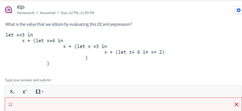 EQ5
Homework • Answered. Due Jul 7th, 11:59 PM
What is the value that we obtain by evaluating this OCaml expression?
let x=3 in
x + (let x=4 in
Type your answer and submit
12
X₂ X² Ω·
x + (let x =3 in
)
x + (let z= 6 in x+ 2)
✪
X