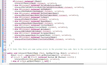 27
43
5 44 45 46 48 49 5
45
47
if(statement instanceof IfNode) {
interpretIfNode ((IfNode) statement, variables);
} else if (statement instanceof VariableReferenceNode) {
interpretVariable ReferenceNode ((VariableReferenceNode) statement, variables);
} else if (statement instanceof MathOpNode) {
56
57
interpretMathOpNode ((MathOpNode) statement, variables);
} else if(statement instanceof BooleanCompareNode) {
interpretBooleanCompareNode((BooleanCompareNode) statement, variables);
} else if (statement instanceof ForNode) {
interpretForNode((ForNode) statement, variables);
} else if(statement instanceof RepeatNode) {
interpretRepeatNode ((RepeatNode) statement, variables);
} else if(statement instanceof ConstantNode) {
interpretConstantNode((ConstantNode) statement, variables);
} else if (statement instanceof WhileNode) {
interpretWhileNode((WhileNode) statement, variables);
} else if (statement instanceof AssignmentNode) {
interpretAssignmentNode((AssignmentNode) statement, variables);
} else if(statement instanceof FunctionCallNode) {
interpretFunctionCallNode((FunctionCallNode) statement, variables);
}
50
51 // It looks like there are some syntax errors in the provided Java code. Here is the corrected code with annot
52
530 public void interpretIfNode (IfNode ifNode, HashMap<String, Object> variables) {
54
Object result = expression (ifNode.getBooleanCompare(), variables);
if (result != null && (result instanceof Boolean && (Boolean) result)) {
interpretBlock (ifNode.getStatements(), variables);
} else if (ifNode.getNextIfNode() != null) {