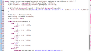 71 public Object interpretMathOpNode (MathOpNode mathOpNode, HashMap<String, Object> variables) {
72
73
74
75
76
77
78
79
80
81
82
83
84
85
86
87
88
89
90
91
92
93
94
95
96
97
98
99
100
Object leftNode = expression (mathOpNode.getLeft(), variables);
Object rightNode = expression (mathOpNode.getRight(), variables);
if (!(leftNode instanceof Double) || !(rightNode instanceof Double)) {
11
throw new RuntimeException("Cannot perform arithmetic operation on + leftNode + " and " + rightNode)
}
Double left = (Double) leftNode;
Double right = (Double) rightNode;
Object result = null;
switch (mathOpNode.get0p()) {
case "+":
result = left + right;
break;
case "_".
result = left - right;
break;
"*".
case
result = left * right;
break;
case :
result = left / right;
break;
case "%".
result = left % right;
break;
default:
throw new RuntimeException ("Unrecognized arithmetic operation");