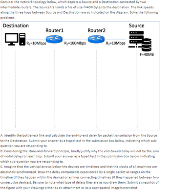 Consider the network topology below, which depicts a Source and a Destination connected by two
intermediate routers. The Source transmits a file of size F-40MBytes to the destination. The link speeds
along the three hops between Source and Destination are as indicated on the diagram. Solve the following
problems.
Destination
Router1
R₁-10Mbps
R₂=100Mbps
Router2
R₂=10Mbps
Source
F=40MB
A. Identify the bottleneck link and calculate the end-to-end delay for packet transmission from the Source
to the Destination. Submit your answer as a typed text in the submission box below, indicating which sub-
question you are responding to.
B. Considering the store-and-forward principle, briefly justify why the end-to-end delay will not be the sum
of nodal delays on each hop. Submit your answer as a typed text in the submission box below, indicating
which sub-question you are responding to.
C. Imagine that the vertical arrows below the devices are timelines and that the clocks of all machines are
absolutely synchronized. Draw the delay components experienced by a single packet as ranges on the
timeline (if they happen within the device) or as lines connecting timelines (if they happened between two
consecutive devices). Be sure to note what type of delays they are as you draw them. Submit a snapshot of
the figure with your drawings either as an attachment or as a copy-pasted image/screenshot.