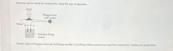 Solutions can be tested for conductivity using this type of apparatus.
Wires
Bulb
Plugged into
wall outlet
Solution being
tested
Predict what will happen when (a) NaOH(aq) and (b) C₂H5OH(aq) dilute solutions are tested for conductivity. Explain your predictions.