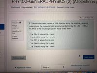 PHY102-GENERAL PHYSICS (2) (All Sections
Dashboard / My courses / PHY102-All-21-2-921020 / General / Final Exam
Time left 1:27:46
Question 19
A 2.0 m wire carries a current of 15 A directed along the positive x-axis in a
(30î – 54.6j))
Not yet
region where the magnetic field is uniform and given by B =
answered
mT. What is the resulting magnetic force on the wire?
Marked out of
1.00
O a. 1.64 N along the + z-axis
P Flag
O b. 0.90 N along the + z-axis
question
O c. 1.91 N along the z-axis
O d. 1.64 N along the z-axis
O e. 0.90 N along the - z-axis
Previous page
Next page
Introduction to Phys102
< Additional Videos
Jump to...
