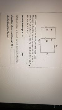 R3
.15.4
R1
R2
E2
R4
Figure 2
With respect to circuit above, use the Mesh Loop
Theorem to find the current through R3 if E1 = 11 V
and E2 = 28 V, R1 = 1.2 k2, R2 = 11.2 k2, R3 = 12.7
k2, and R4 = 2.4 k2.
current through R3 =
Which direction is the net current through R2 flowing?
direction of current through R3 =
(Left/Right/Up/Down)
