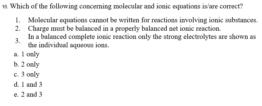 16. Which of the following concerning molecular and ionic equations is/are correct?
Molecular equations cannot be written for reactions involving ionic substances.
2. Charge must be balanced in a properly balanced net ionic reaction.
In a balanced complete ionic reaction only the strong electrolytes are shown as
1.
3.
the individual aqueous ions.
a. 1 only
b. 2 only
c. 3 only
d. 1 and 3
e. 2 and 3
